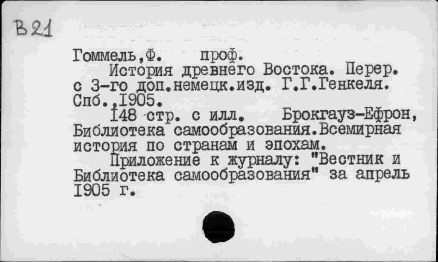 ﻿W
Гоммель.Ф. проф.
История древнего Востока. Перер.
с 3-го доп.немецк.изд. Г.Г.Генкеля.
Спб.,1905.
148 стр. с илл. Брокгауз-Ефрон, Библиотека самообразования.Всемирная история по странам и эпохам.
Приложение к журналу: ’’Вестник и Библиотека самообразования” за апрель 1905 г.